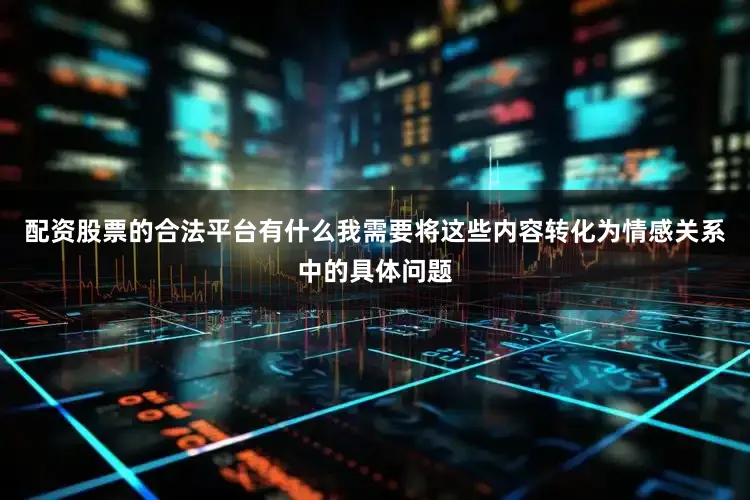 配资股票的合法平台有什么我需要将这些内容转化为情感关系中的具体问题