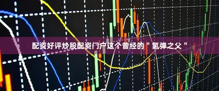 配资好评炒股配资门户这个曾经的＂氢弹之父＂