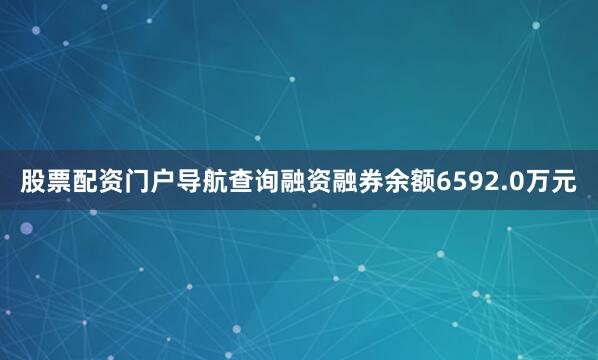 股票配资门户导航查询融资融券余额6592.0万元